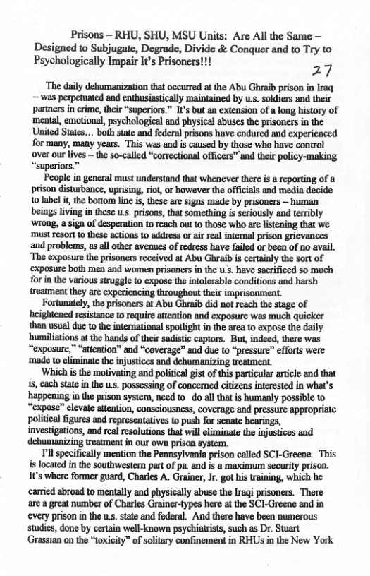 Prisons — RHU, SHU, MSU Units: Are All the Same — Designed to Subjugate, Degrade, Divide & Conquer and to Try to Psychologically Impair It’s Prisoners!!! 27  ‘The daily dehumanization that occurred at the Abu Ghraib prison in Iraq —was perpetuated and enthusiastically maintained by us. soldiers and their partners in crime, their “superiors.” I’s but an extension of a long history of ‘mental, emotional, psychological and physical abuses the prisoners in the United States... both state and federal prisons have endured and experienced for many, many years. ‘This was and is caused by those who have control over our lives ~ the so-called “correctional officers” und their policy-making “superiors.”  People in general must understand that whenever there is a reporting of 8 prison disturbance, uprising, riot, or however the officials and media decide 1o label it, the bottom line is, these are signs made by prisoners — human beings living in these u.s. prisons, that something is seriously and terribly wrong, a sign of desperation 1o reach out o those who are listening that we ‘must resort to these actions to address or air real intemal prison grievances and problems, as all other avenues of redress have failed or been of no avail. ‘The exposure the prisoners received at Abu Ghraib is certainly the sort of ‘exposure both men and women prisoners in the u.s. have sacrificed so much for in the various struggle to expose the intolerable conditions and harsh treatment they are experiencing throughout their imprisonment.  Fortunately, the prisoners at Abu Ghraib did not reach the stage of heightened resistance to require atteation and exposure was much quicker than usual due to the intemational spollight in the area 1o expose the daily ‘humiliations at the hands of their sadistic captors. But, indeed, there was “exposure,” “sttention” and “coverage” and due to “pressure” eforts were ‘made to climinate the injustices and dehumanizing treatment.  ‘Which is the motivating and political gist of this particular article and that is, each state in the u.s. possessing of concerned citizens interested in what’s happening in the prison system, need to o al that is humanly possible 10 “expose” elevale aitention, Consciousness, coverage and pressurc appropriale. political figures and representatives to push for senate hearings, investigations, and real resolutions that will eliminatc the injustices and dehumanizing treatment in our own prison system.  Tl specifically mention the Pennsylvania prison called SCI-Greene. This is located in the southwestern part of pa. and is a maximu security prison. 1¢’s where former guard, Charles A. Grainer, Jr. got his training, which he. carried abroad to mentally and physically abuse the Iragi prisoners. There arc a great number of Charles Grainer-types here at the SCI-Greene and in every prison in the us. tate and foderal. And there have been numerous studies, done by certain well-known psychiatrists, such as Dr. Stoart ‘Grassian on the “toxicity” of solitary confinement in RHUS in the New York 